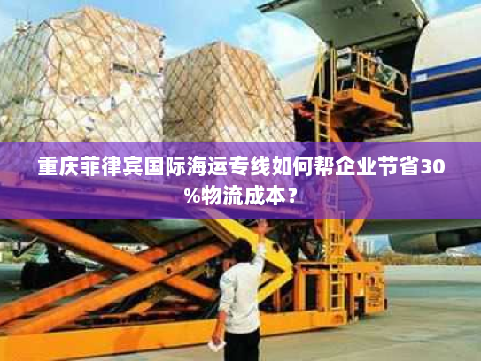 重庆菲律宾国际海运专线如何帮企业节省30%物流成本? 重庆菲律宾国际海运专线如何帮企业节省30%物流成本?