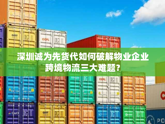 深圳诚为先货代如何破解物业企业跨境物流三大难题？