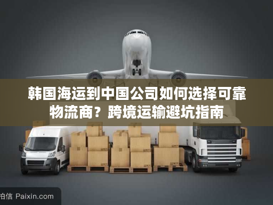 韩国海运到中国公司如何选择可靠物流商？跨境运输避坑指南