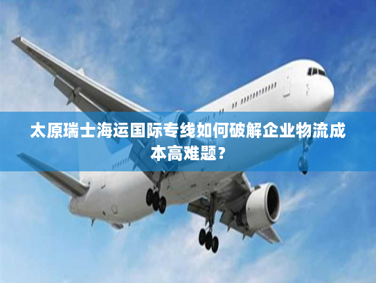 太原瑞士海运国际专线如何破解企业物流成本高难题？