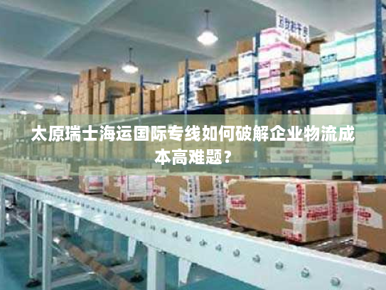 太原瑞士海运国际专线如何破解企业物流成本高难题？