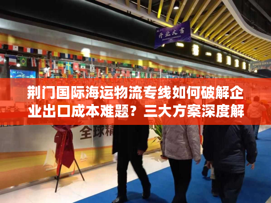 荆门国际海运物流专线如何破解企业出口成本难题？三大方案深度解析