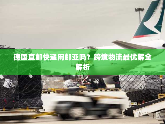 德国直邮快递用邮亚吗？跨境物流最优解全解析