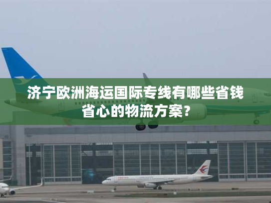 济宁欧洲海运国际专线有哪些省钱省心的物流方案？