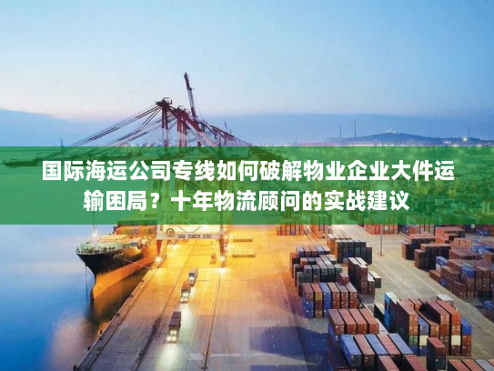 国际海运公司专线如何破解物业企业大件运输困局？十年物流顾问的实战建议