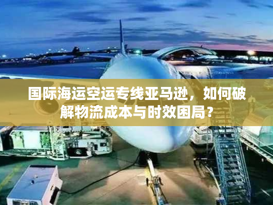 国际海运空运专线亚马逊，如何破解物流成本与时效困局？