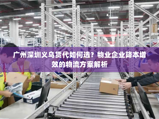 广州深圳义乌货代如何选？物业企业降本增效的物流方案解析