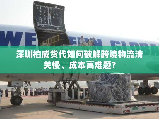 深圳柏威货代如何破解跨境物流清关慢、成本高难题？