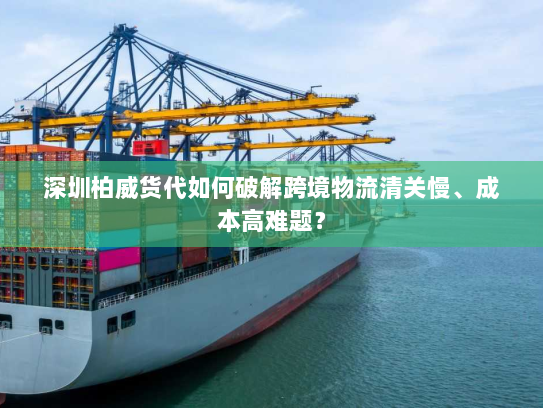 深圳柏威货代如何破解跨境物流清关慢、成本高难题？