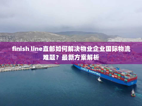 finish line直邮如何解决物业企业国际物流难题？最新方案解析