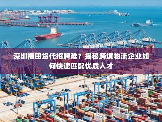 深圳福田货代招聘难？揭秘跨境物流企业如何快速匹配优质人才