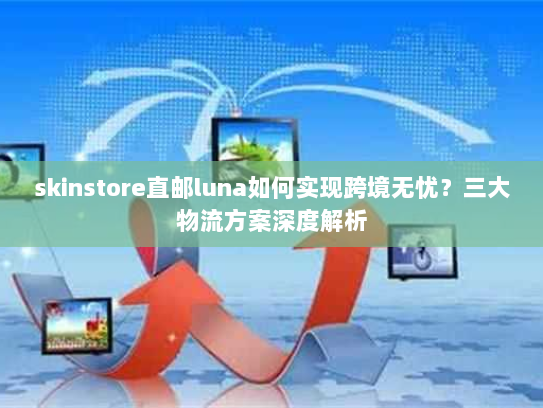 skinstore直邮luna如何实现跨境无忧？三大物流方案深度解析