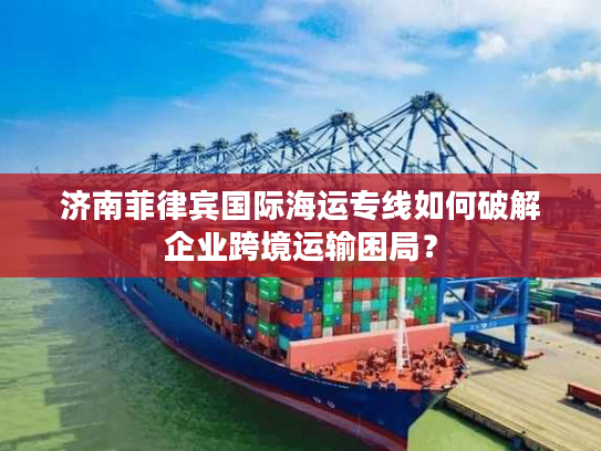 济南菲律宾国际海运专线如何破解企业跨境运输困局？
