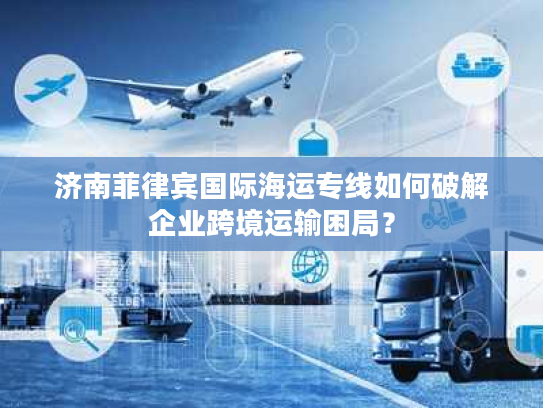 济南菲律宾国际海运专线如何破解企业跨境运输困局？
