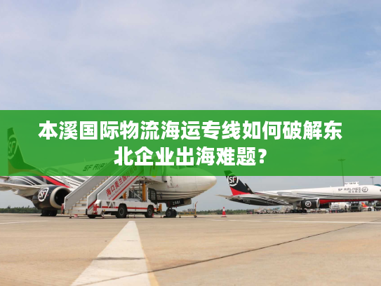 本溪国际物流海运专线如何破解东北企业出海难题? 本溪国际物流海运专线如何破解东北企业出海难题?