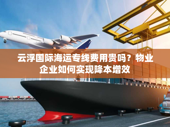 云浮国际海运专线费用贵吗?物业企业如何实现降本增效 云浮国际海运专线费用贵吗?物业企业如何实现降本增效
