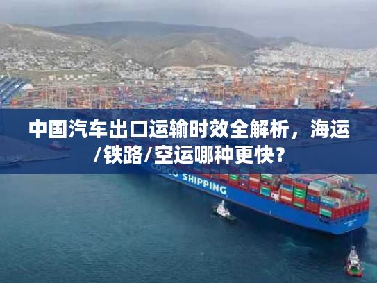 中国汽车出口运输时效全解析，海运/铁路/空运哪种更快？