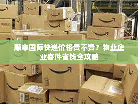 顺丰国际快递价格贵不贵？物业企业寄件省钱全攻略