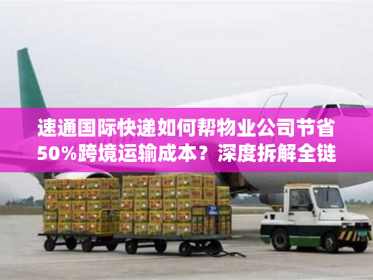 速通国际快递如何帮物业公司节省50%跨境运输成本？深度拆解全链路优化方案