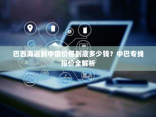 巴西海运到中国价格到底多少钱?中巴专线报价全解析 巴西海运到中国价格到底多少钱?中巴专线报价全解析