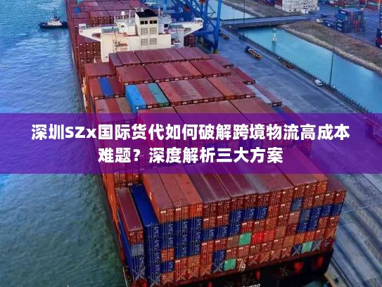 深圳SZx国际货代如何破解跨境物流高成本难题?深度解析三大方案 深圳SZx国际货代如何破解跨境物流高成本难题?深度解析三大方案