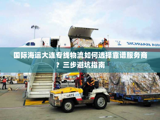 国际海运大连专线物流如何选择靠谱服务商？三步避坑指南