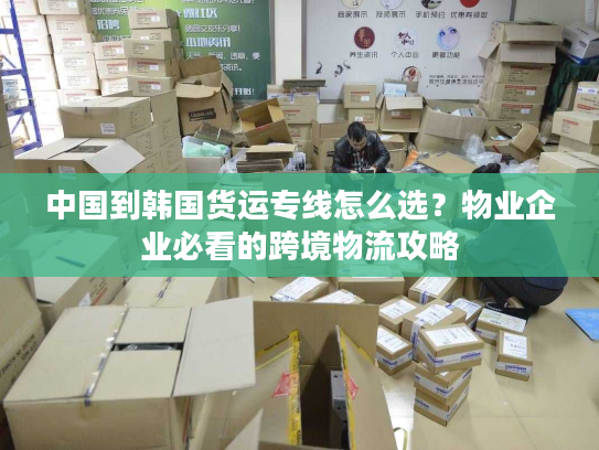 中国到韩国货运专线怎么选？物业企业必看的跨境物流攻略