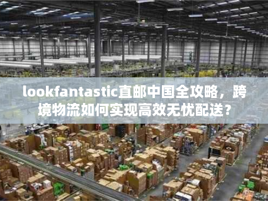 lookfantastic直邮中国全攻略,跨境物流如何实现高效无忧配送? lookfantastic直邮中国全攻略,跨境物流如何实现高效无忧配送?