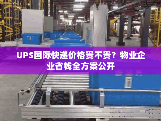 UPS国际快递价格贵不贵？物业企业省钱全方案公开