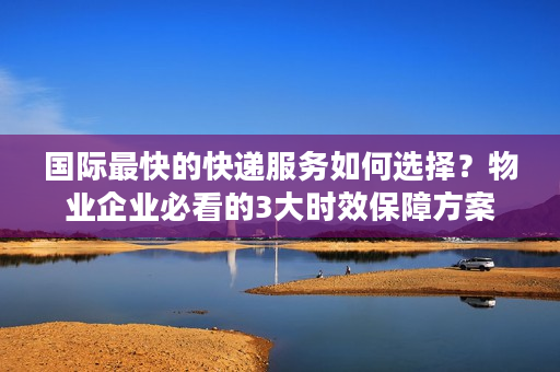 国际最快的快递服务如何选择？物业企业必看的3大时效保障方案