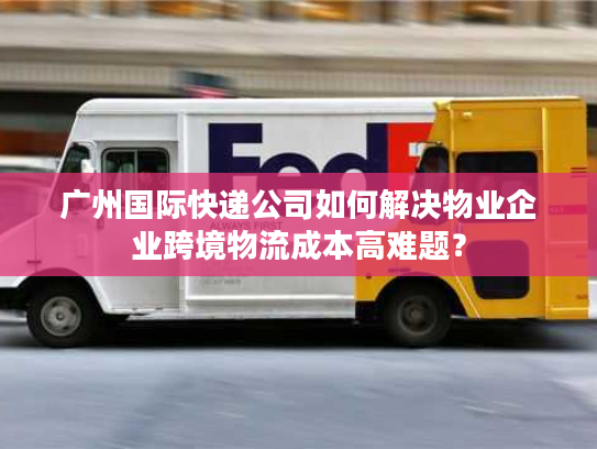 广州国际快递公司如何解决物业企业跨境物流成本高难题？