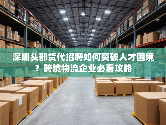 深圳头部货代招聘如何突破人才困境？跨境物流企业必看攻略