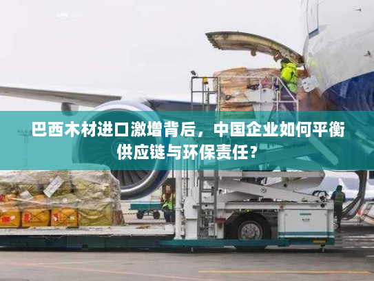 巴西木材进口激增背后，中国企业如何平衡供应链与环保责任？