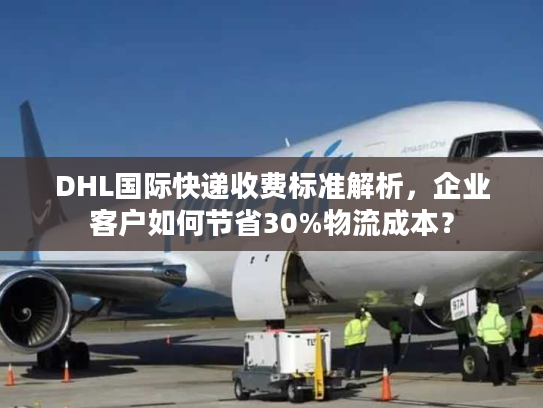 DHL国际快递收费标准解析，企业客户如何节省30%物流成本？