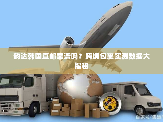 韵达韩国直邮靠谱吗?跨境包裹实测数据大揭秘 韵达韩国直邮靠谱吗?跨境包裹实测数据大揭秘