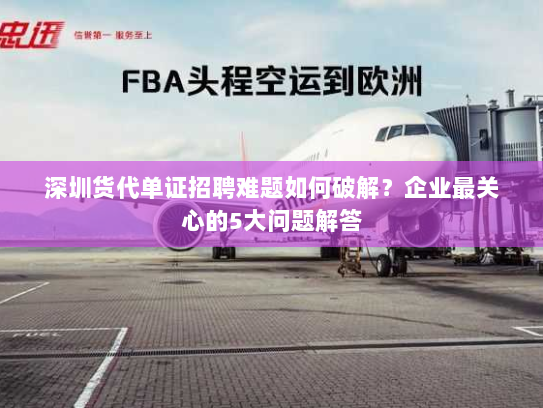 深圳货代单证招聘难题如何破解？企业最关心的5大问题解答