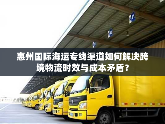 惠州国际海运专线渠道如何解决跨境物流时效与成本矛盾？