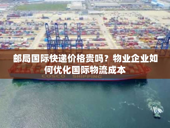 邮局国际快递价格贵吗？物业企业如何优化国际物流成本