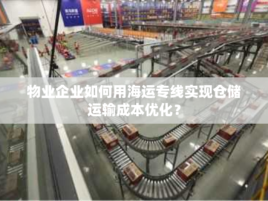 物业企业如何用海运专线实现仓储运输成本优化? 物业企业如何用海运专线实现仓储运输成本优化?