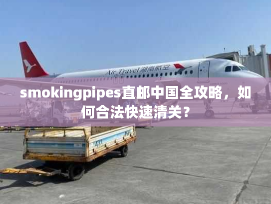 smokingpipes直邮中国全攻略,如何合法快速清关? smokingpipes直邮中国全攻略,如何合法快速清关?