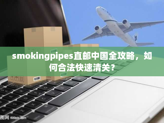 smokingpipes直邮中国全攻略,如何合法快速清关? smokingpipes直邮中国全攻略,如何合法快速清关?