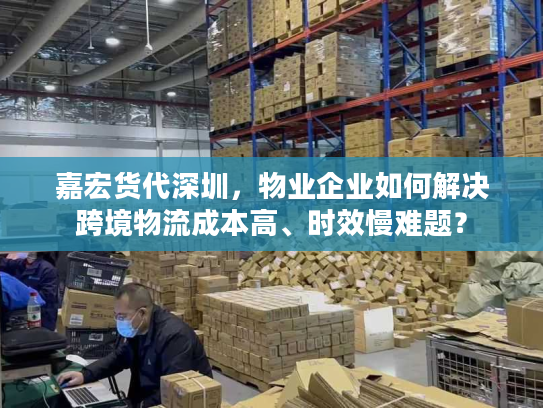 嘉宏货代深圳，物业企业如何解决跨境物流成本高、时效慢难题？