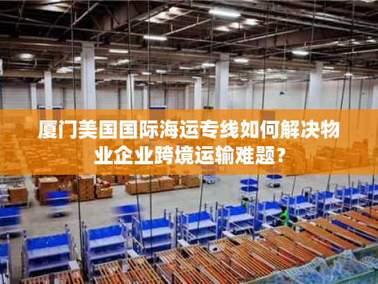 厦门美国国际海运专线如何解决物业企业跨境运输难题？