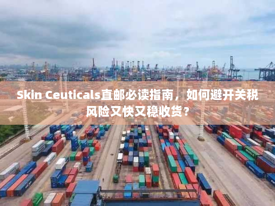 Skin Ceuticals直邮必读指南，如何避开关税风险又快又稳收货？