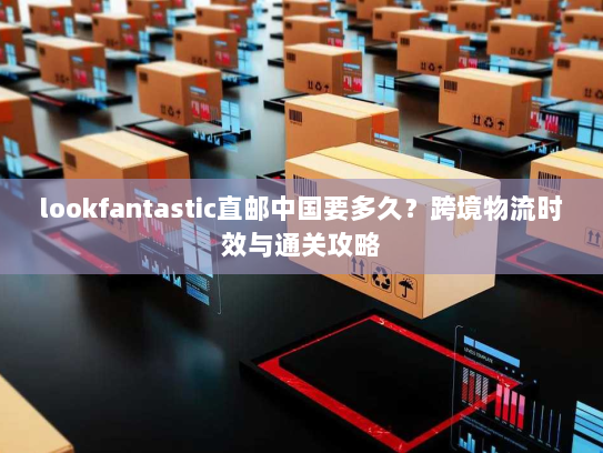 lookfantastic直邮中国要多久？跨境物流时效与通关攻略