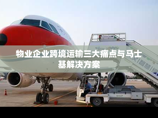 物业企业跨境运输三大痛点与马士基解决方案