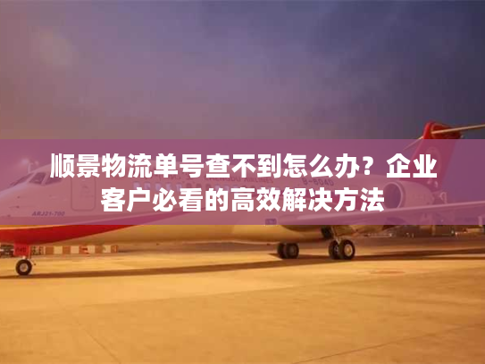 顺景物流单号查不到怎么办?企业客户必看的高效解决方法 顺景物流单号查不到怎么办?企业客户必看的高效解决方法