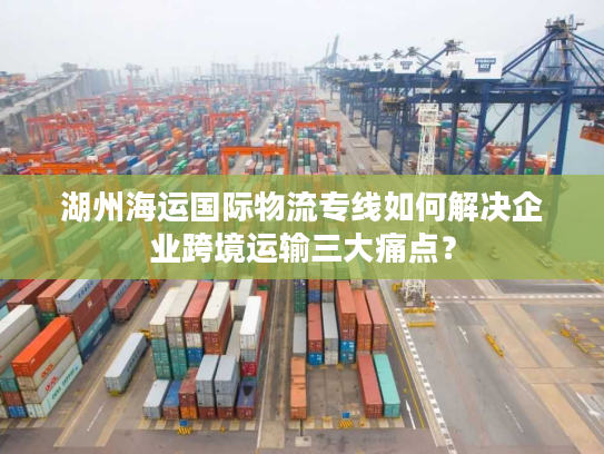 湖州海运国际物流专线如何解决企业跨境运输三大痛点? 湖州海运国际物流专线如何解决企业跨境运输三大痛点?