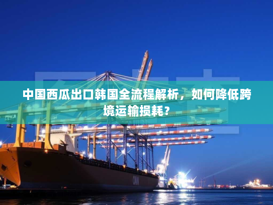 中国西瓜出口韩国全流程解析，如何降低跨境运输损耗？