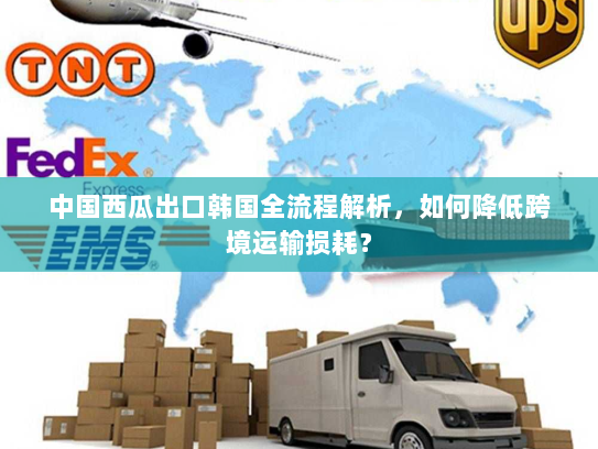 中国西瓜出口韩国全流程解析，如何降低跨境运输损耗？